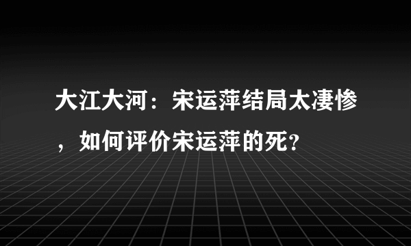 大江大河：宋运萍结局太凄惨，如何评价宋运萍的死？