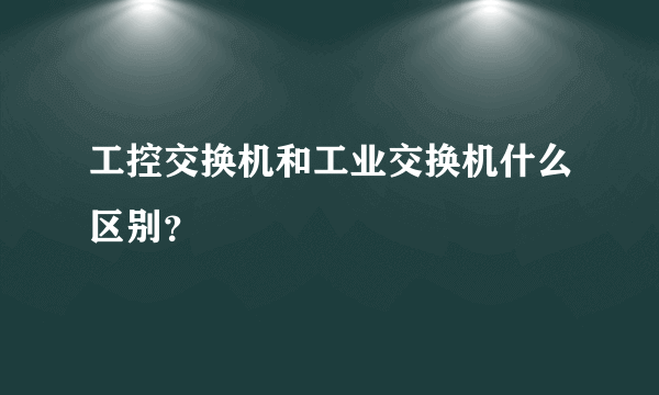 工控交换机和工业交换机什么区别？