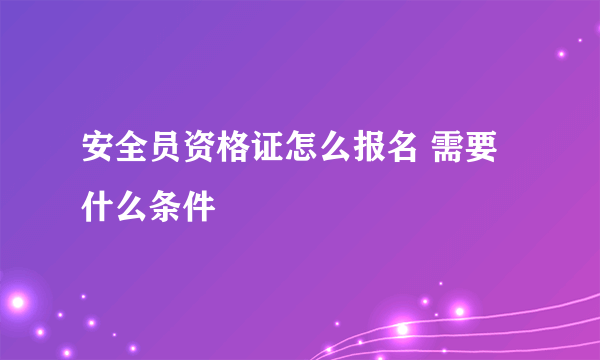 安全员资格证怎么报名 需要什么条件