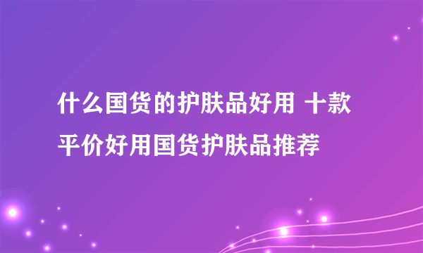 什么国货的护肤品好用 十款平价好用国货护肤品推荐