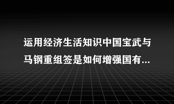 运用经济生活知识中国宝武与马钢重组签是如何增强国有经济控制力的？