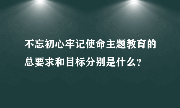 不忘初心牢记使命主题教育的总要求和目标分别是什么？