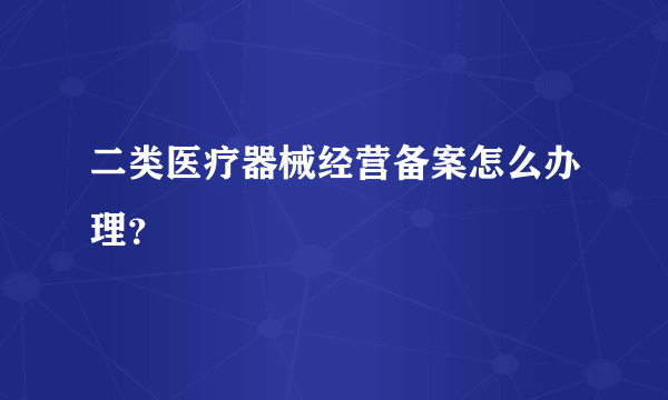 二类医疗器械经营备案怎么办理？