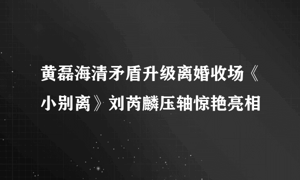 黄磊海清矛盾升级离婚收场《小别离》刘芮麟压轴惊艳亮相