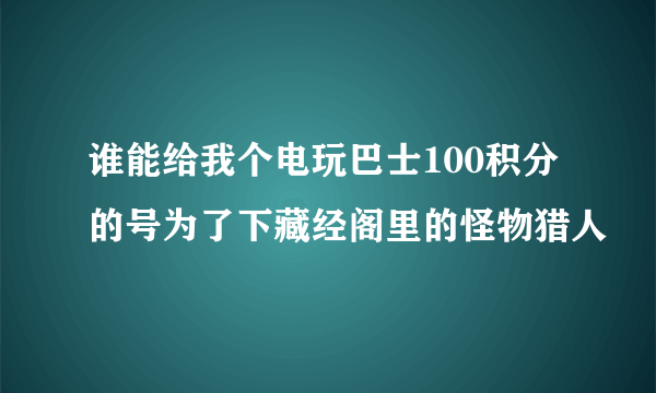 谁能给我个电玩巴士100积分的号为了下藏经阁里的怪物猎人