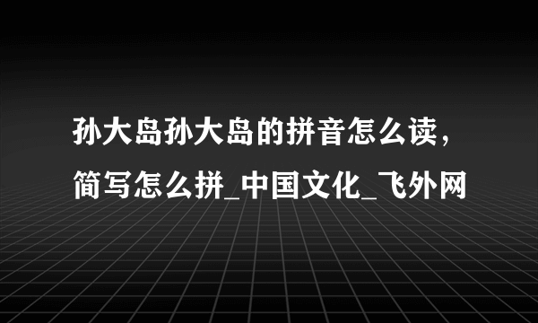 孙大岛孙大岛的拼音怎么读，简写怎么拼_中国文化_飞外网