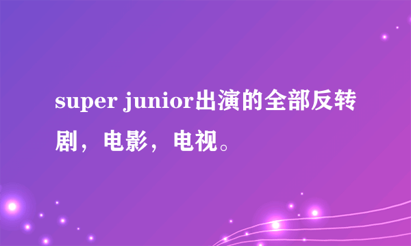 super junior出演的全部反转剧，电影，电视。