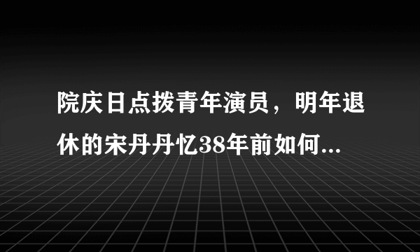 院庆日点拨青年演员，明年退休的宋丹丹忆38年前如何“拿下”人艺？