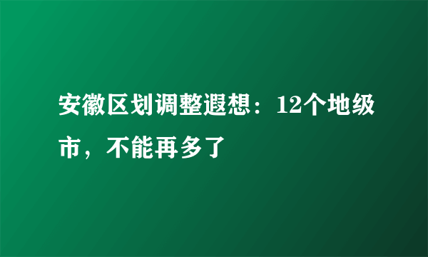 安徽区划调整遐想：12个地级市，不能再多了