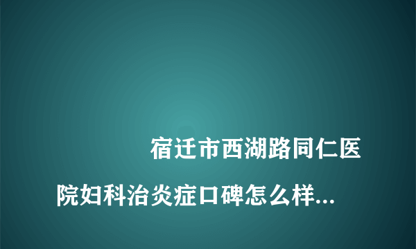 
				宿迁市西湖路同仁医院妇科治炎症口碑怎么样？
			