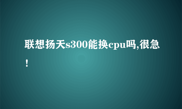 联想扬天s300能换cpu吗,很急！