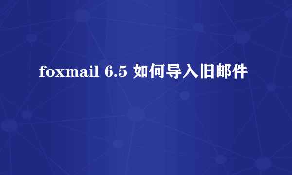 foxmail 6.5 如何导入旧邮件