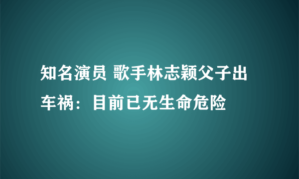 知名演员 歌手林志颖父子出车祸：目前已无生命危险