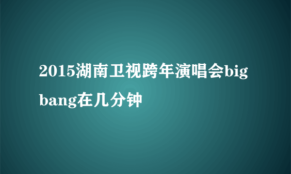 2015湖南卫视跨年演唱会bigbang在几分钟