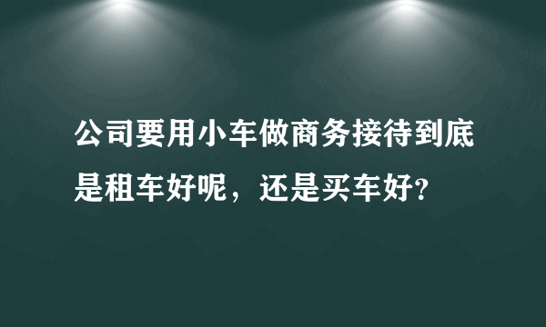 公司要用小车做商务接待到底是租车好呢，还是买车好？