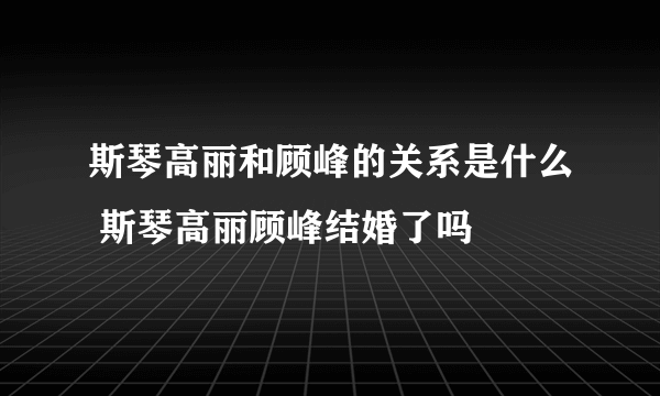 斯琴高丽和顾峰的关系是什么 斯琴高丽顾峰结婚了吗