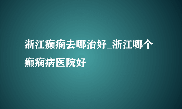 浙江癫痫去哪治好_浙江哪个癫痫病医院好