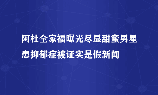 阿杜全家福曝光尽显甜蜜男星患抑郁症被证实是假新闻