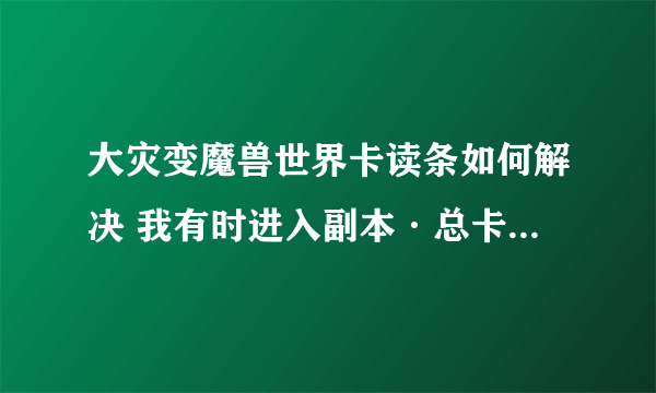 大灾变魔兽世界卡读条如何解决 我有时进入副本·总卡读条·然后大退出来再进就没事·总出现这种情况·求解