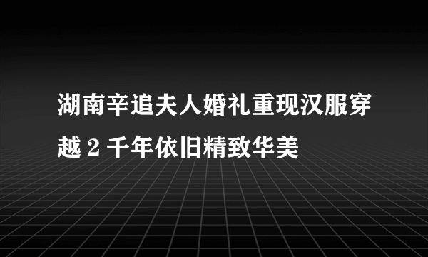 湖南辛追夫人婚礼重现汉服穿越２千年依旧精致华美