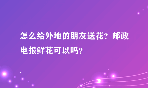 怎么给外地的朋友送花？邮政电报鲜花可以吗？