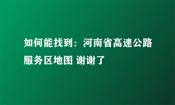 如何能找到：河南省高速公路服务区地图 谢谢了