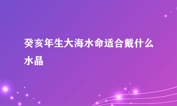 癸亥年生大海水命适合戴什么水晶