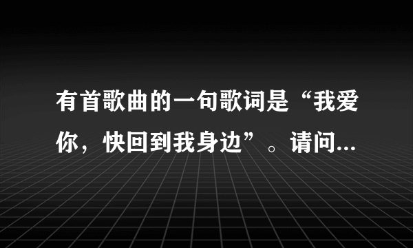 有首歌曲的一句歌词是“我爱你，快回到我身边”。请问是什么歌