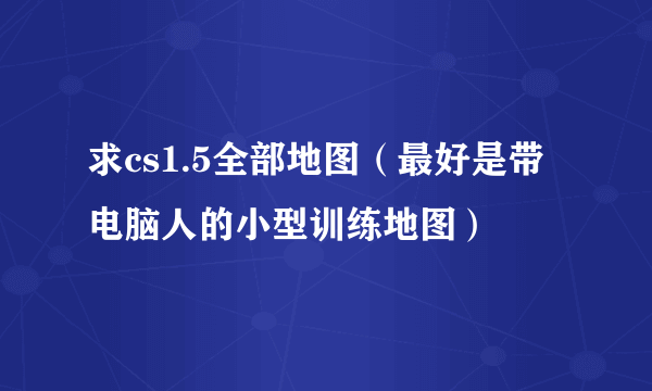 求cs1.5全部地图（最好是带电脑人的小型训练地图）