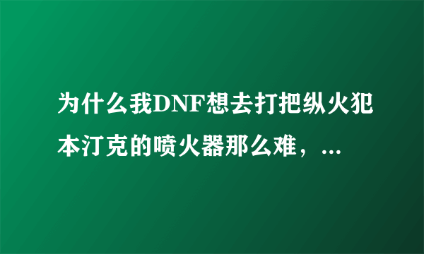 为什么我DNF想去打把纵火犯本汀克的喷火器那么难，打了2天了，还没报，都要吐了，希望爆过的给点经验！~