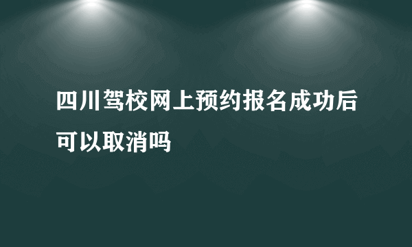 四川驾校网上预约报名成功后可以取消吗