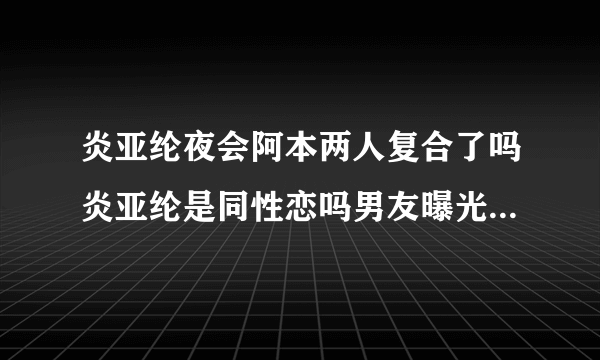 炎亚纶夜会阿本两人复合了吗炎亚纶是同性恋吗男友曝光-飞外网