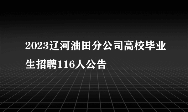 2023辽河油田分公司高校毕业生招聘116人公告