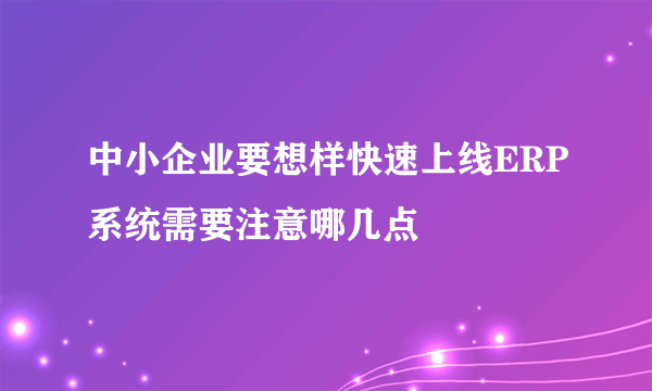 中小企业要想样快速上线ERP系统需要注意哪几点