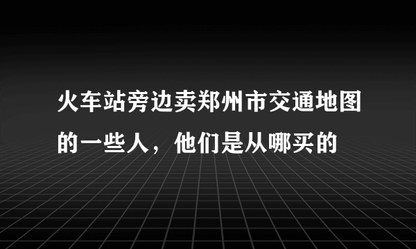 火车站旁边卖郑州市交通地图的一些人，他们是从哪买的