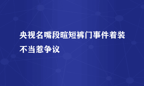 央视名嘴段暄短裤门事件着装不当惹争议