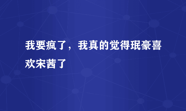 我要疯了，我真的觉得珉豪喜欢宋茜了