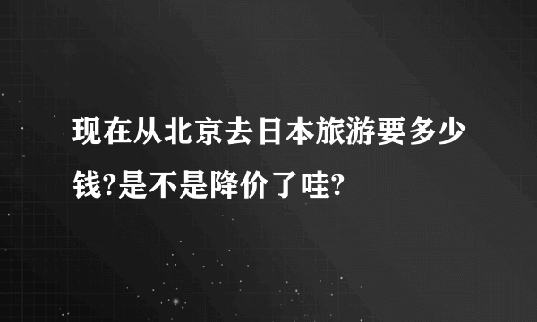 现在从北京去日本旅游要多少钱?是不是降价了哇?