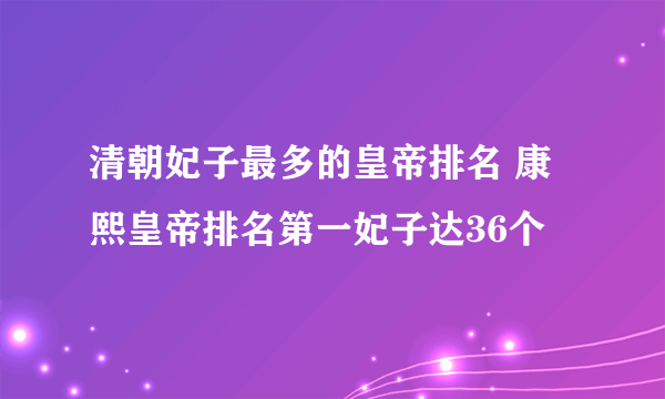 清朝妃子最多的皇帝排名 康熙皇帝排名第一妃子达36个