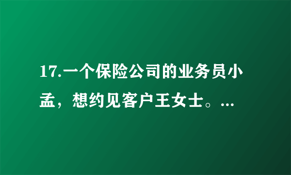 17.一个保险公司的业务员小孟，想约见客户王女士。于是，小孟在周一上午上班后给王女士打电话预约。请你补写出以下电话内容的空缺部分。要求符合情景，语意连贯，语言表达简明、得体。小孟:①        。王女士:哦，原来是小孟呀!有事吗?小孟:② 。王女士:哦，可以呀。小孟:③          。王女士:那就在周三下午三点来我单位谈吧。小孟:④         。王女士:那好，再见。