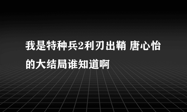 我是特种兵2利刃出鞘 唐心怡的大结局谁知道啊