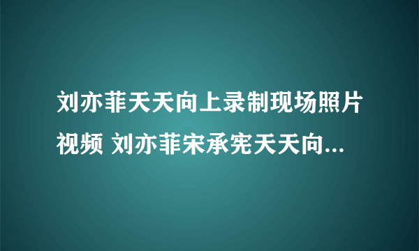 刘亦菲天天向上录制现场照片视频 刘亦菲宋承宪天天向上播出时间