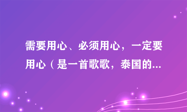 需要用心、必须用心，一定要用心（是一首歌歌，泰国的，翻译不同）的歌词，最好是国语发音