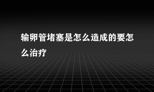 输卵管堵塞是怎么造成的要怎么治疗