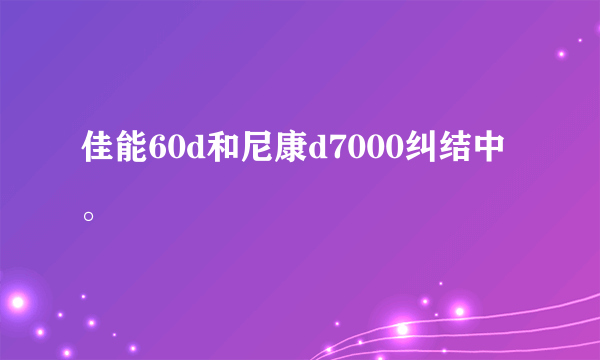 佳能60d和尼康d7000纠结中。