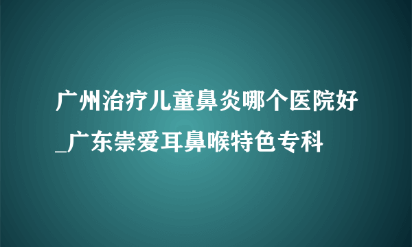 广州治疗儿童鼻炎哪个医院好_广东崇爱耳鼻喉特色专科