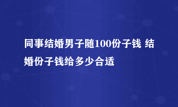 同事结婚男子随100份子钱 结婚份子钱给多少合适