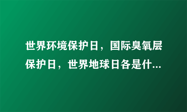 世界环境保护日，国际臭氧层保护日，世界地球日各是什么时候？