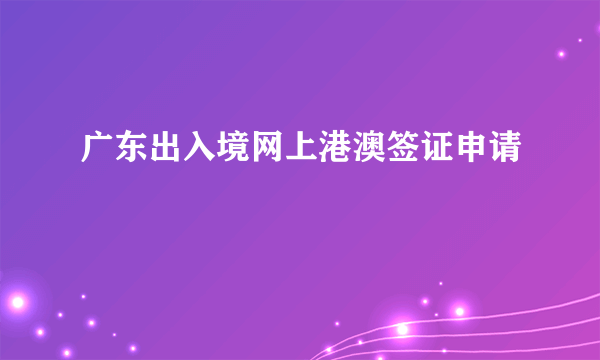 广东出入境网上港澳签证申请