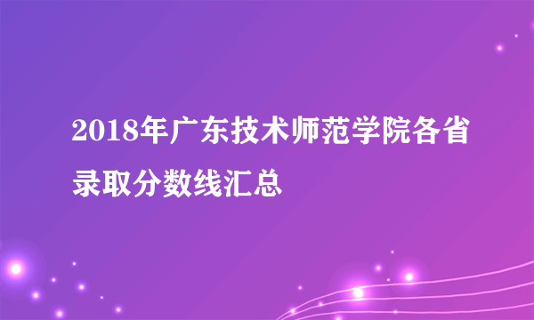 2018年广东技术师范学院各省录取分数线汇总